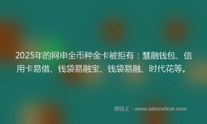 2025年的网申全币种金卡被拒有：慧融钱包、信用卡易借、钱袋易融宝、钱袋易融、时代花等。