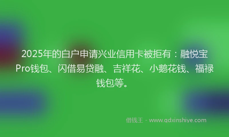2025年的白户申请兴业信用卡被拒有：融悦宝Pro钱包、闪借易贷融、吉祥花、小鹅花钱、福禄钱包等。