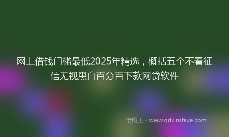 网上借钱门槛最低2025年精选，概括五个不看征信无视黑白百分百下款网贷软件