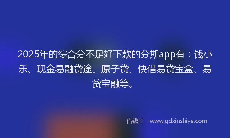 2025年的综合分不足好下款的分期app有：钱小乐、现金易融贷途、原子贷、快借易贷宝盒、易贷宝融等。