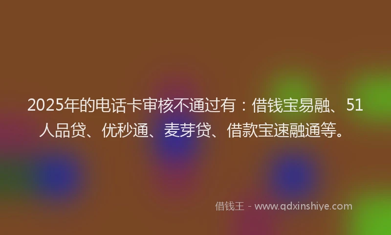 2025年的电话卡审核不通过有：借钱宝易融、51人品贷、优秒通、麦芽贷、借款宝速融通等。