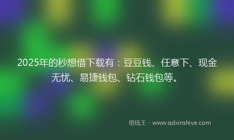 2025年的秒想借下载有：豆豆钱、任意下、现金无忧、易捷钱包、钻石钱包等。