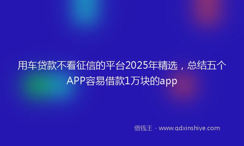 用车贷款不看征信的平台2025年精选，总结五个APP容易借款1万块的app