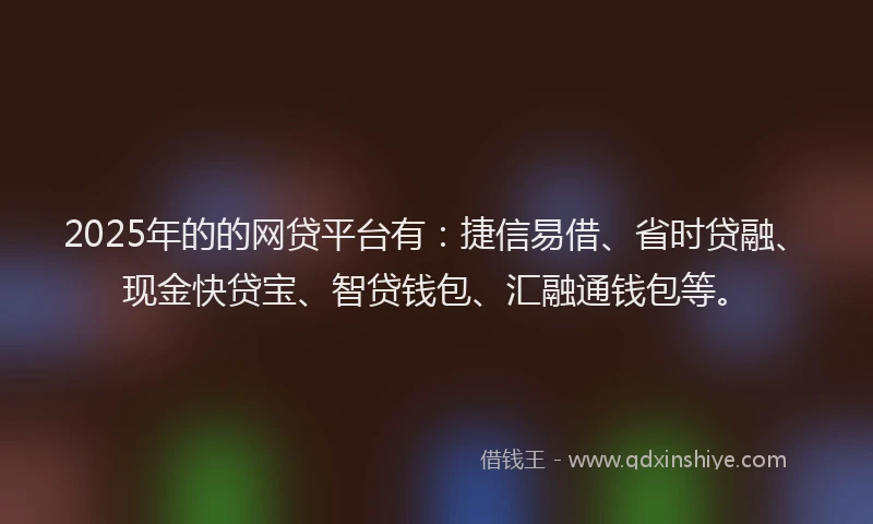 2025年的的网贷平台有：捷信易借、省时贷融、现金快贷宝、智贷钱包、汇融通钱包等。