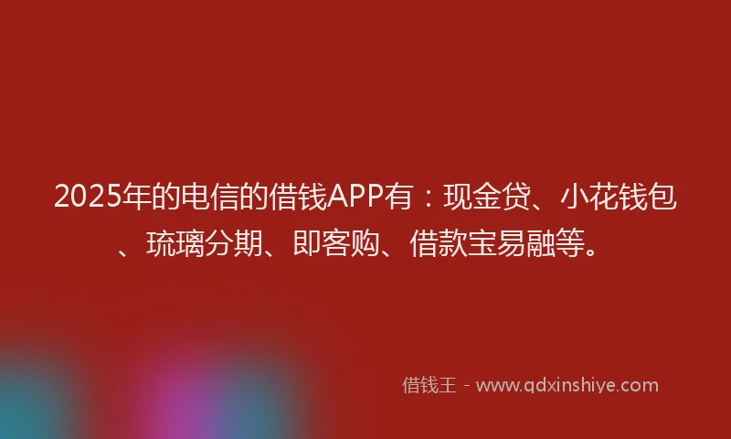 2025年的电信的借钱APP有：现金贷、小花钱包、琉璃分期、即客购、借款宝易融等。