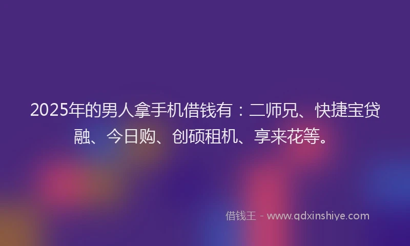 2025年的男人拿手机借钱有：二师兄、快捷宝贷融、今日购、创硕租机、享来花等。