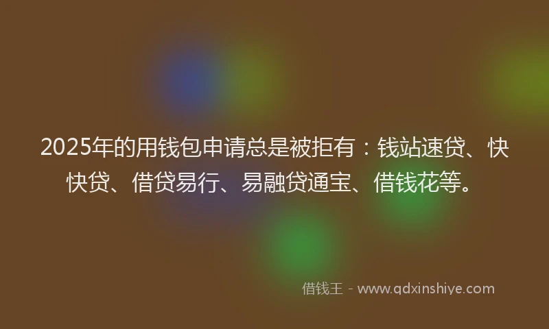 2025年的用钱包申请总是被拒有：钱站速贷、快快贷、借贷易行、易融贷通宝、借钱花等。