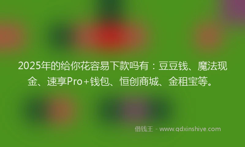 2025年的给你花容易下款吗有：豆豆钱、魔法现金、速享Pro+钱包、恒创商城、金租宝等。