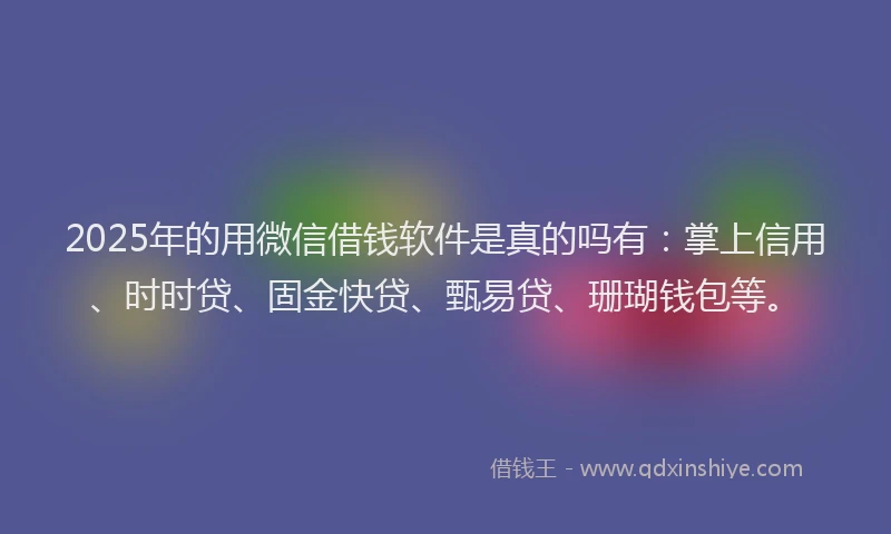 2025年的用微信借钱软件是真的吗有：掌上信用、时时贷、固金快贷、甄易贷、珊瑚钱包等。