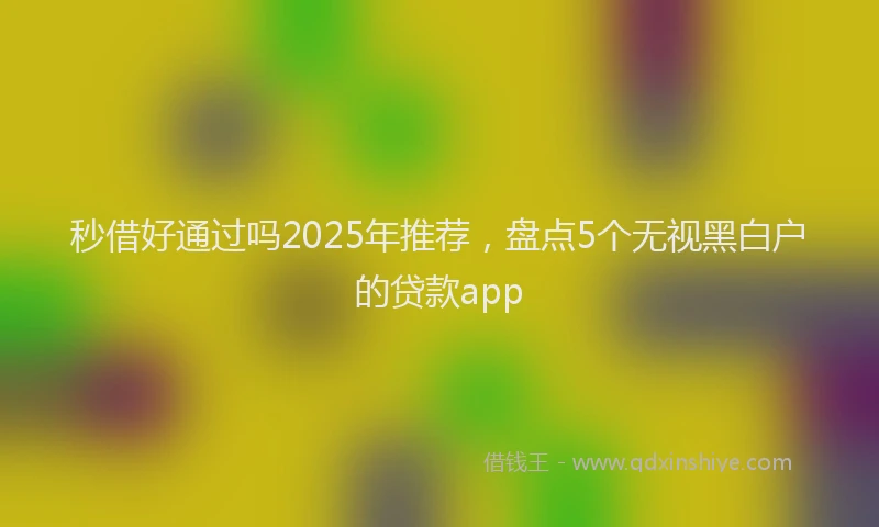秒借好通过吗2025年推荐，盘点5个无视黑白户的贷款app