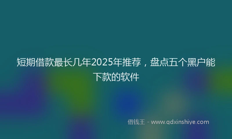 短期借款最长几年2025年推荐，盘点五个黑户能下款的软件