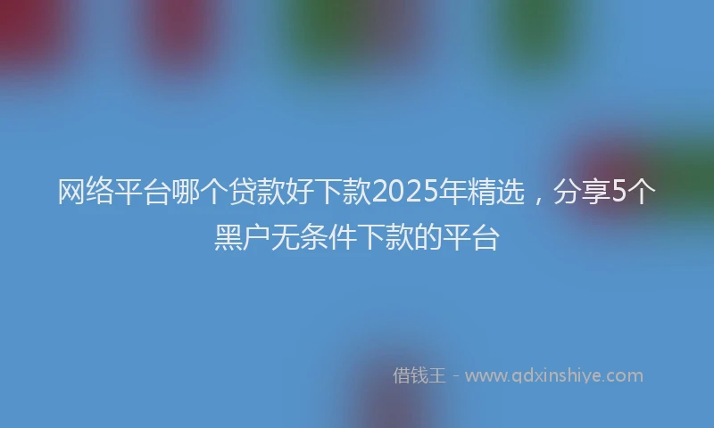 网络平台哪个贷款好下款2025年精选，分享5个黑户无条件下款的平台