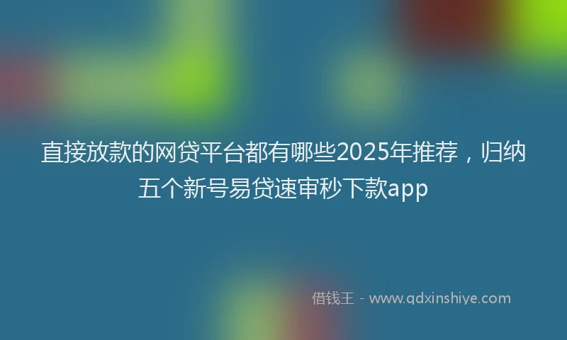 直接放款的网贷平台都有哪些2025年推荐，归纳五个新号易贷速审秒下款app