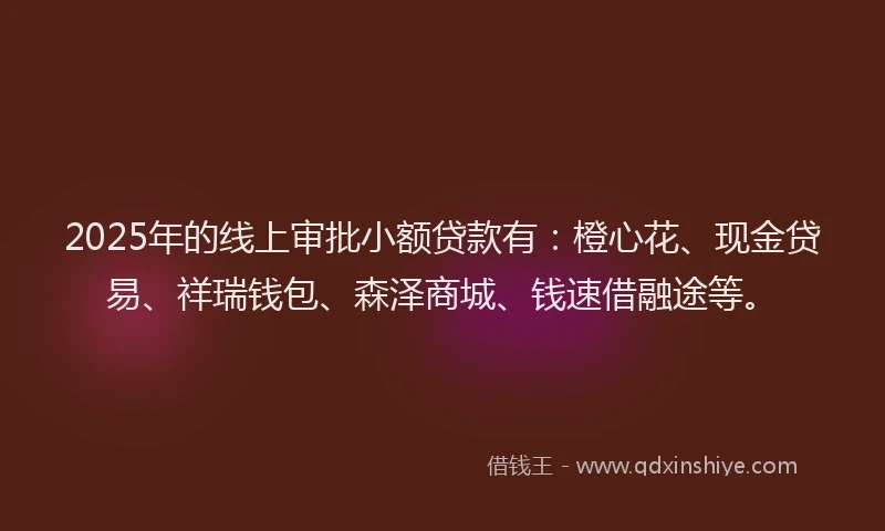 2025年的线上审批小额贷款有：橙心花、现金贷易、祥瑞钱包、森泽商城、钱速借融途等。