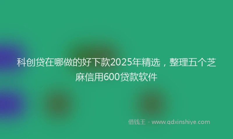 科创贷在哪做的好下款2025年精选，整理五个芝麻信用600贷款软件