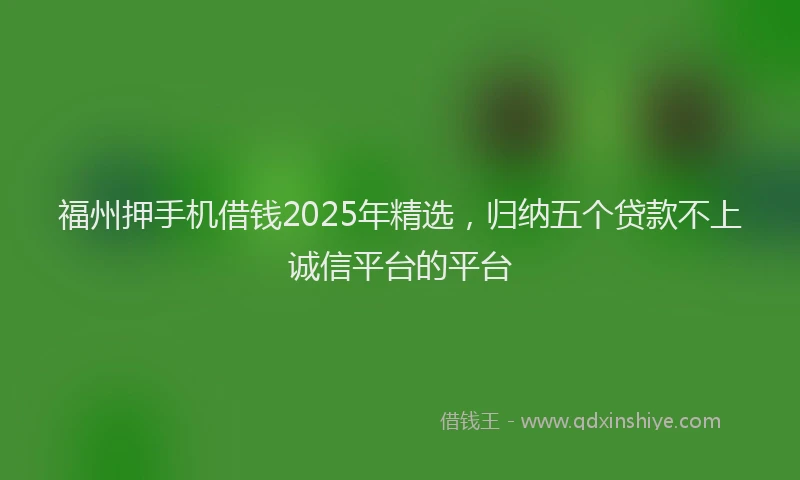 福州押手机借钱2025年精选，归纳五个贷款不上诚信平台的平台