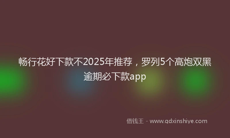畅行花好下款不2025年推荐，罗列5个高炮双黑逾期必下款app