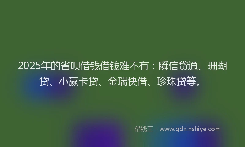 2025年的省呗借钱借钱难不有：瞬信贷通、珊瑚贷、小赢卡贷、金瑞快借、珍珠贷等。