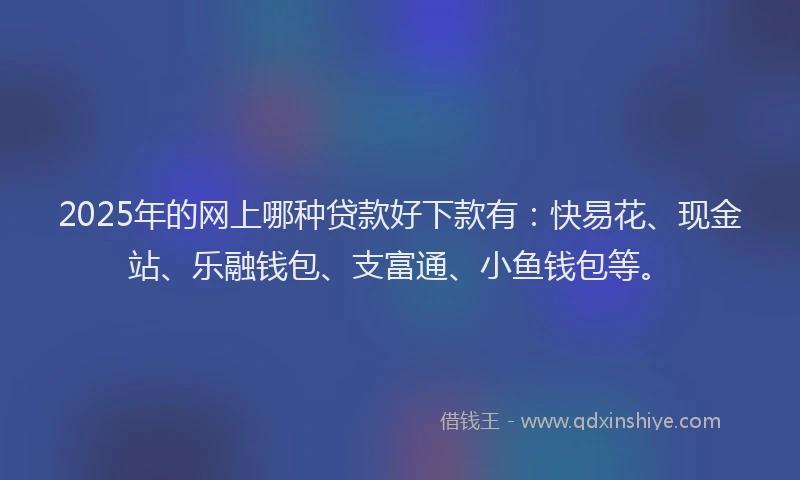 2025年的网上哪种贷款好下款有：快易花、现金站、乐融钱包、支富通、小鱼钱包等。