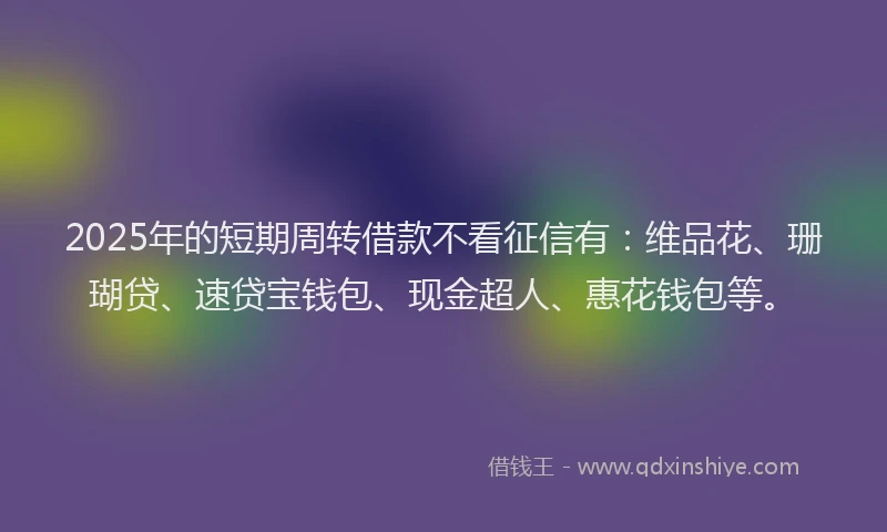 2025年的短期周转借款不看征信有：维品花、珊瑚贷、速贷宝钱包、现金超人、惠花钱包等。