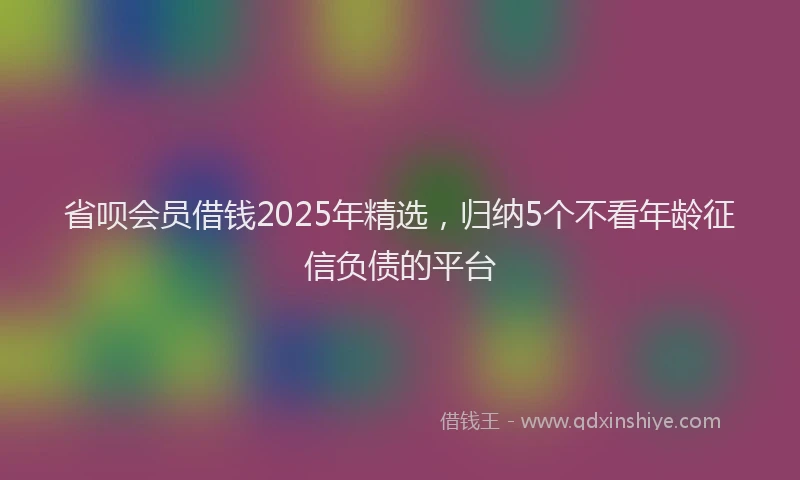 省呗会员借钱2025年精选，归纳5个不看年龄征信负债的平台