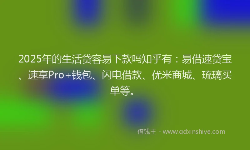 2025年的生活贷容易下款吗知乎有：易借速贷宝、速享Pro+钱包、闪电借款、优米商城、琉璃买单等。