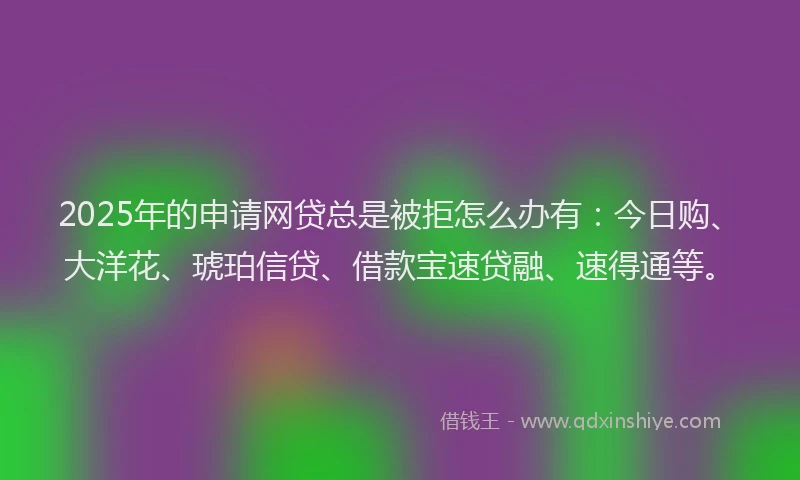 2025年的申请网贷总是被拒怎么办有：今日购、大洋花、琥珀信贷、借款宝速贷融、速得通等。