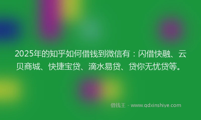 2025年的知乎如何借钱到微信有：闪借快融、云贝商城、快捷宝贷、滴水易贷、贷你无忧贷等。