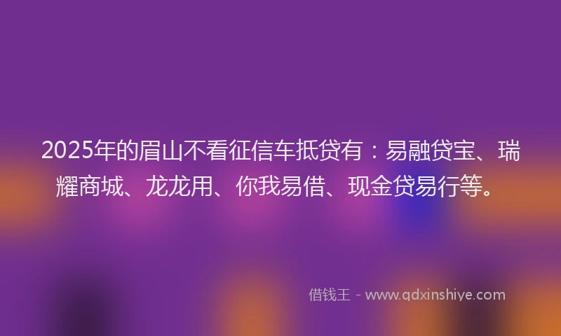 2025年的眉山不看征信车抵贷有：易融贷宝、瑞耀商城、龙龙用、你我易借、现金贷易行等。