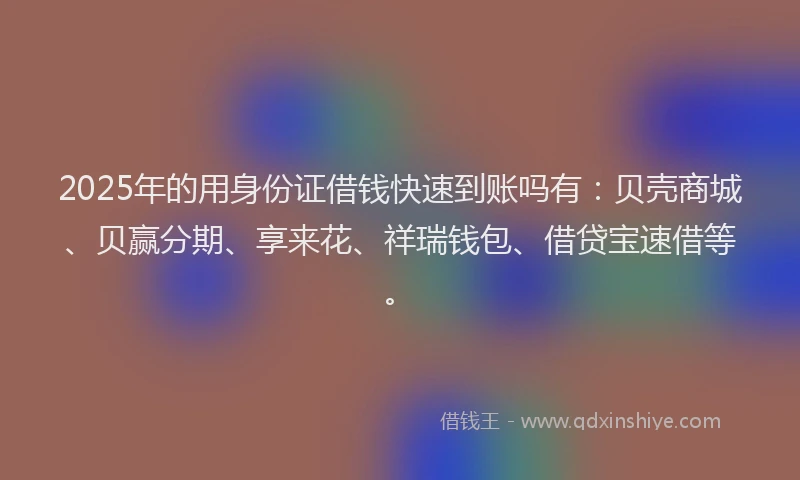 2025年的用身份证借钱快速到账吗有：贝壳商城、贝赢分期、享来花、祥瑞钱包、借贷宝速借等。