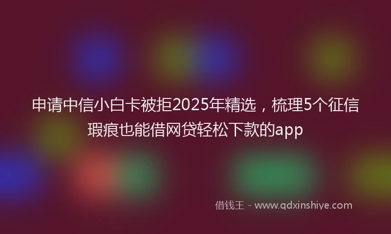 申请中信小白卡被拒2025年精选，梳理5个征信瑕疵也能借网贷轻松下款的app