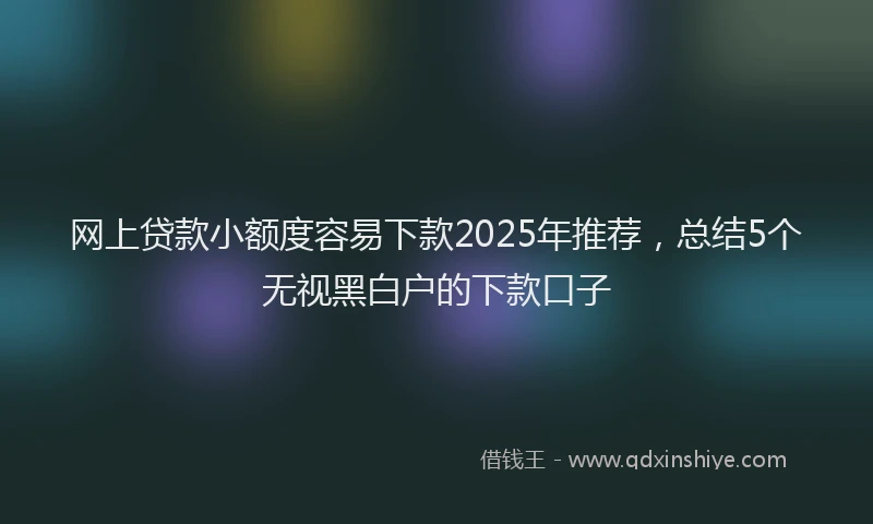 网上贷款小额度容易下款2025年推荐，总结5个无视黑白户的下款口子
