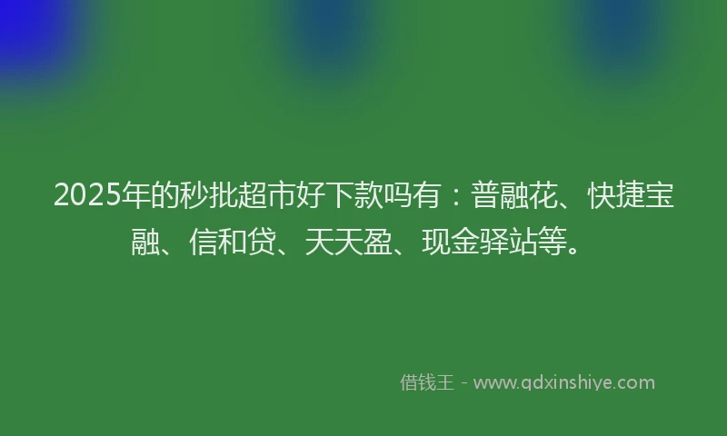 2025年的秒批超市好下款吗有：普融花、快捷宝融、信和贷、天天盈、现金驿站等。