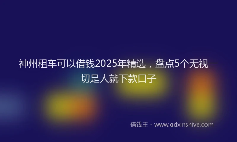 神州租车可以借钱2025年精选，盘点5个无视一切是人就下款口子