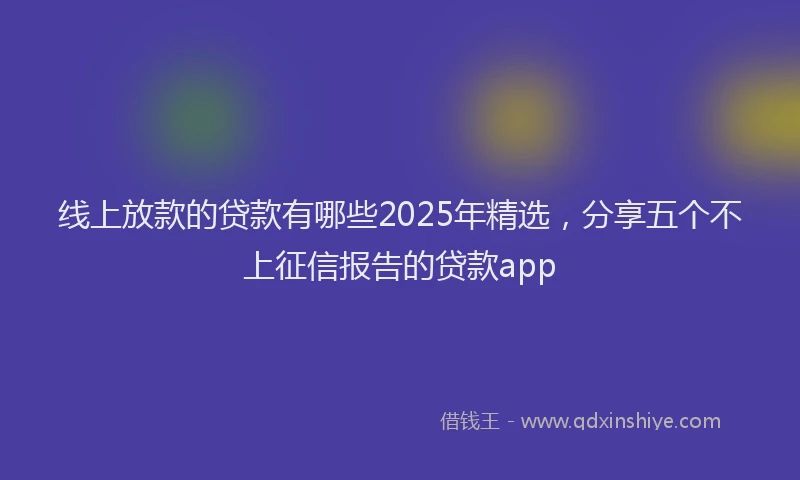 线上放款的贷款有哪些2025年精选，分享五个不上征信报告的贷款app