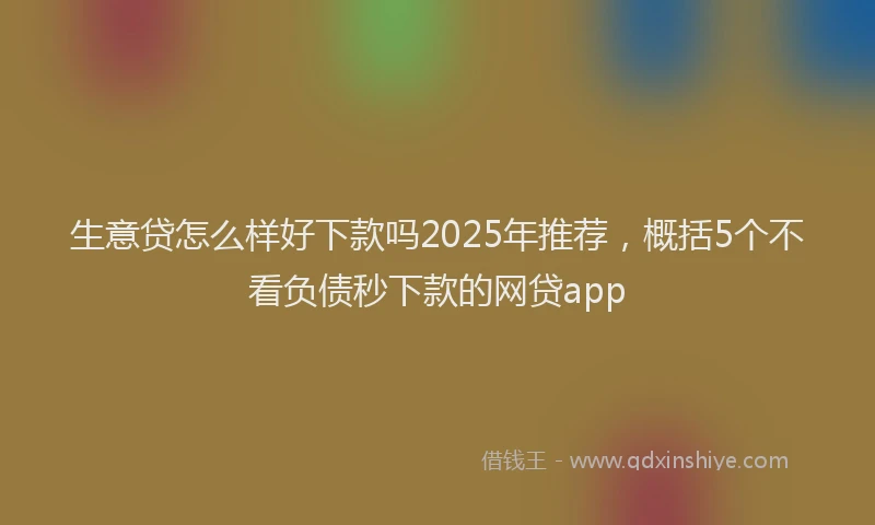 生意贷怎么样好下款吗2025年推荐，概括5个不看负债秒下款的网贷app