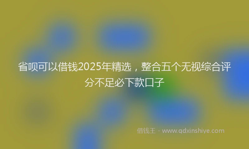省呗可以借钱2025年精选，整合五个无视综合评分不足必下款口子