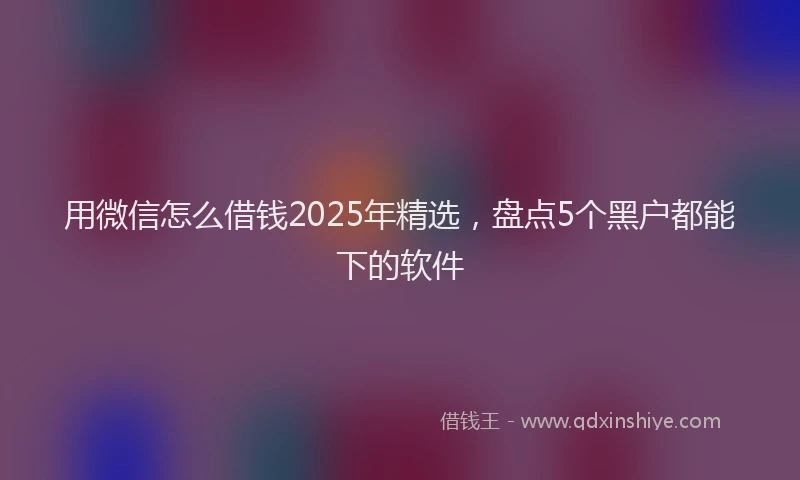 用微信怎么借钱2025年精选，盘点5个黑户都能下的软件