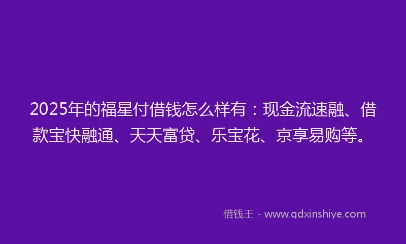 2025年的福星付借钱怎么样有：现金流速融、借款宝快融通、天天富贷、乐宝花、京享易购等。