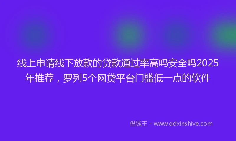 线上申请线下放款的贷款通过率高吗安全吗2025年推荐，罗列5个网贷平台门槛低一点的软件