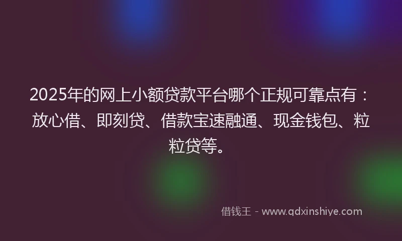 2025年的网上小额贷款平台哪个正规可靠点有：放心借、即刻贷、借款宝速融通、现金钱包、粒粒贷等。