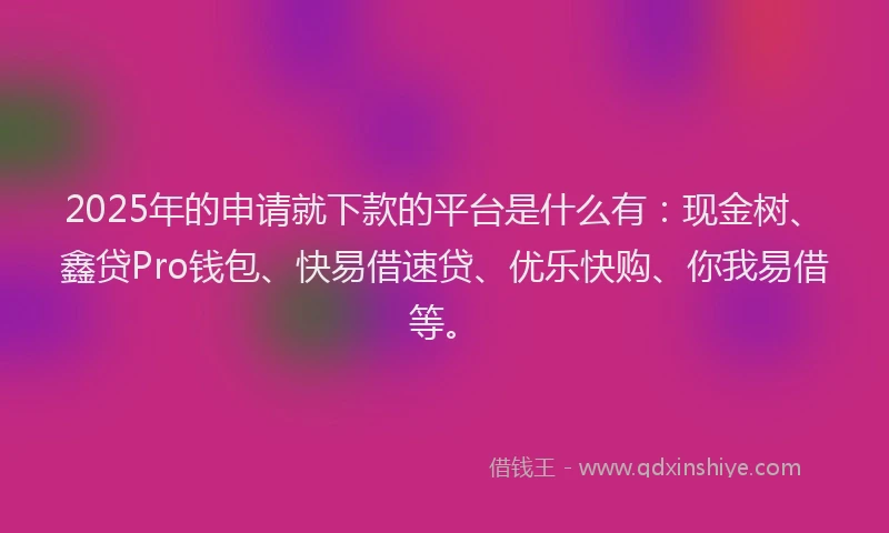 2025年的申请就下款的平台是什么有：现金树、鑫贷Pro钱包、快易借速贷、优乐快购、你我易借等。