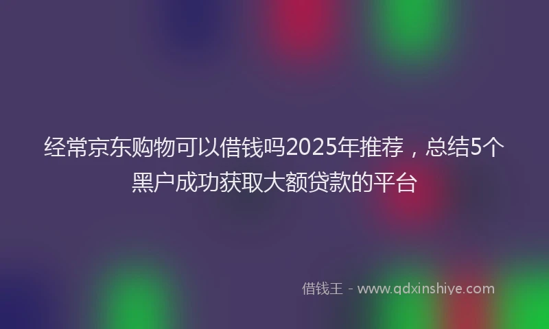 经常京东购物可以借钱吗2025年推荐，总结5个黑户成功获取大额贷款的平台