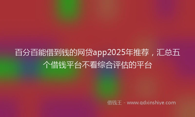 百分百能借到钱的网贷app2025年推荐，汇总五个借钱平台不看综合评估的平台