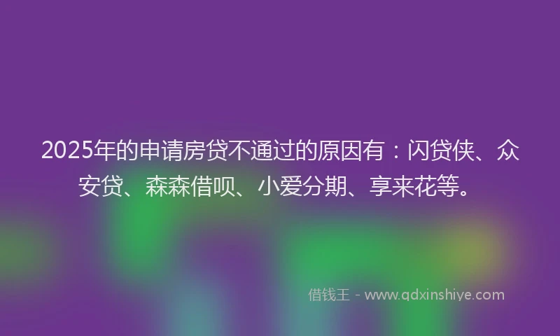 2025年的申请房贷不通过的原因有：闪贷侠、众安贷、森森借呗、小爱分期、享来花等。