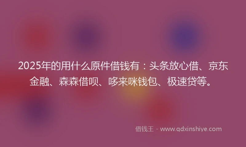 2025年的用什么原件借钱有：头条放心借、京东金融、森森借呗、哆来咪钱包、极速贷等。