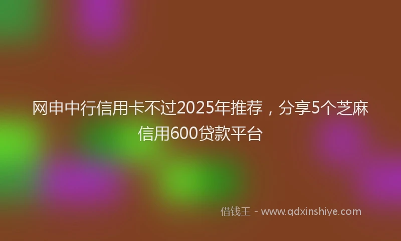 网申中行信用卡不过2025年推荐，分享5个芝麻信用600贷款平台
