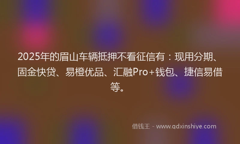 2025年的眉山车辆抵押不看征信有：现用分期、固金快贷、易橙优品、汇融Pro+钱包、捷信易借等。