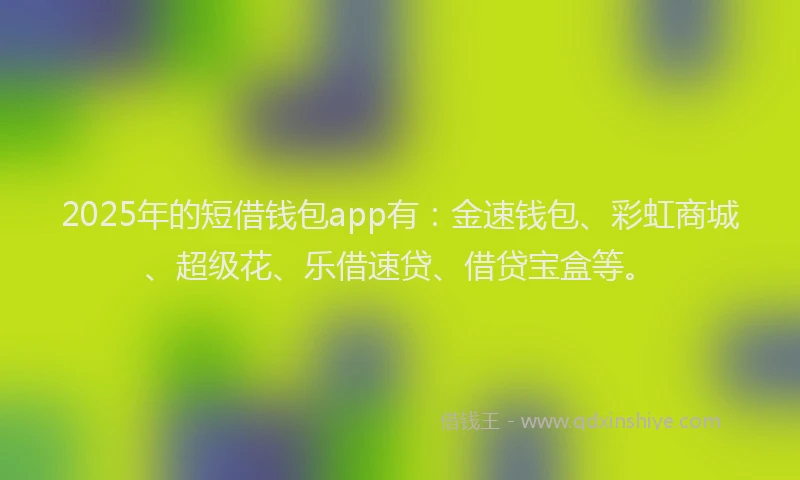 2025年的短借钱包app有：金速钱包、彩虹商城、超级花、乐借速贷、借贷宝盒等。