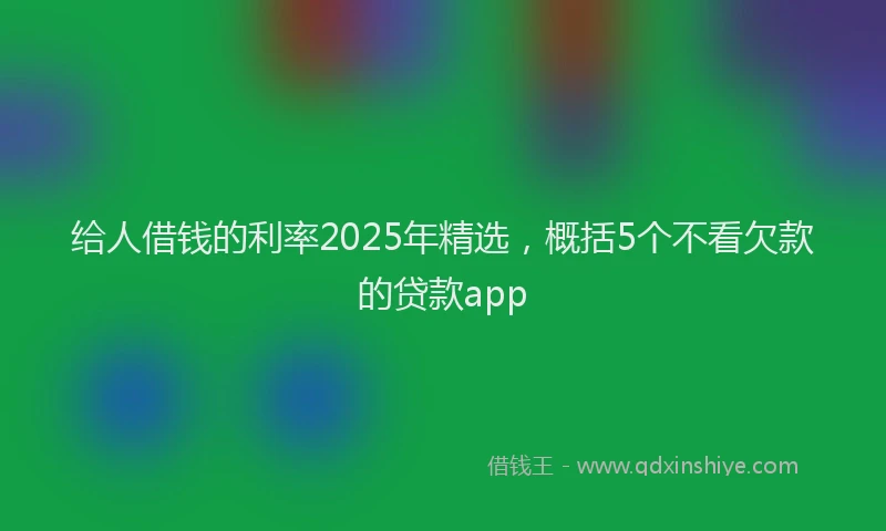 给人借钱的利率2025年精选，概括5个不看欠款的贷款app